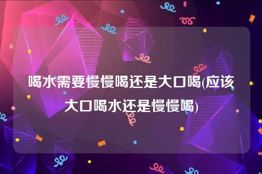喝水需要慢慢喝还是大口喝(应该大口喝水还是慢慢喝)
