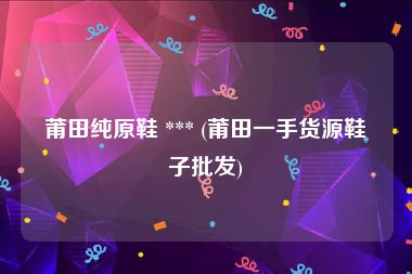 莆田纯原鞋 *** (莆田一手货源鞋子批发)