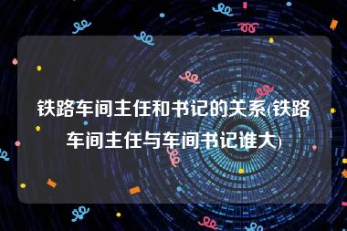 铁路车间主任和书记的关系(铁路车间主任与车间书记谁大)