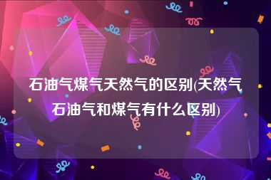石油气煤气天然气的区别(天然气石油气和煤气有什么区别)
