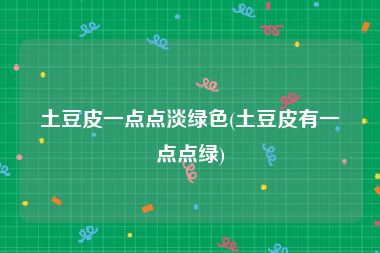 土豆皮一点点淡绿色(土豆皮有一点点绿)