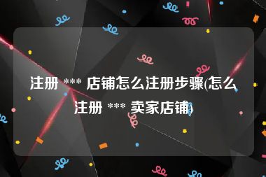 注册 *** 店铺怎么注册步骤(怎么注册 *** 卖家店铺)