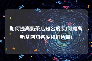 如何提高奶茶店知名度(如何提高奶茶店知名度和销售量)