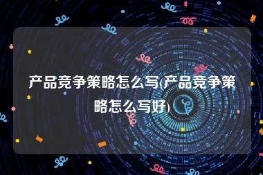 产品竞争策略怎么写(产品竞争策略怎么写好)