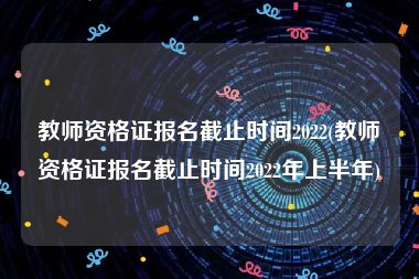教师资格证报名截止时间2022(教师资格证报名截止时间2022年上半年)