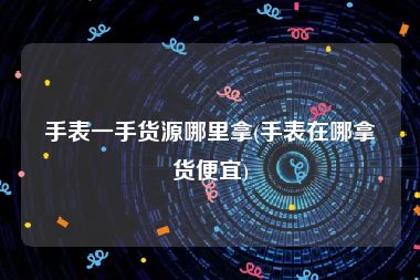 手表一手货源哪里拿(手表在哪拿货便宜)