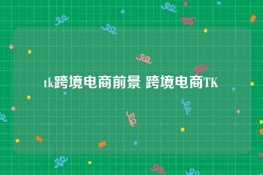 tk跨境电商前景 跨境电商TK