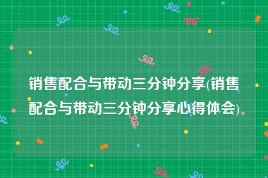 销售配合与带动三分钟分享(销售配合与带动三分钟分享心得体会)