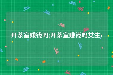 开茶室赚钱吗(开茶室赚钱吗女生)