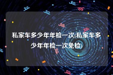 私家车多少年年检一次(私家车多少年年检一次免检)
