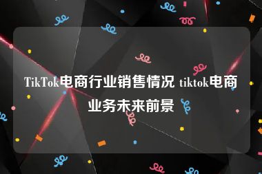 TikTok电商行业销售情况 tiktok电商业务未来前景
