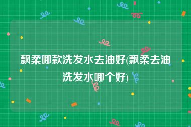 飘柔哪款洗发水去油好(飘柔去油洗发水哪个好)