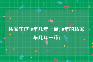 私家车过10年几年一审(10年的私家车几年一审)
