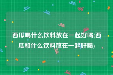 西瓜喝什么饮料放在一起好喝(西瓜和什么饮料放在一起好喝)