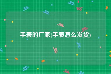 手表的厂家(手表怎么发货)