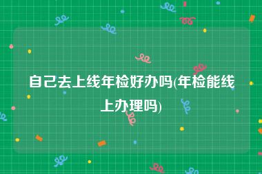 自己去上线年检好办吗(年检能线上办理吗)