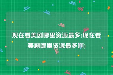 现在看美剧哪里资源最多(现在看美剧哪里资源最多啊)