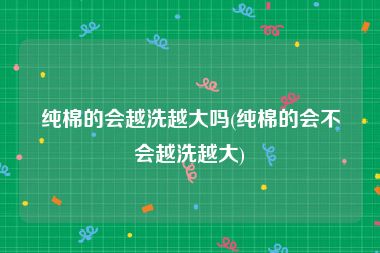 纯棉的会越洗越大吗(纯棉的会不会越洗越大)