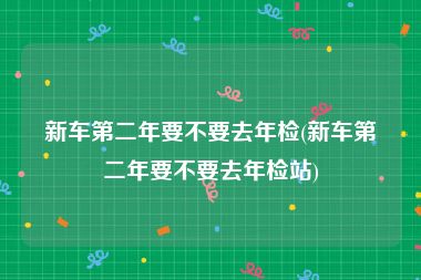 新车第二年要不要去年检(新车第二年要不要去年检站)