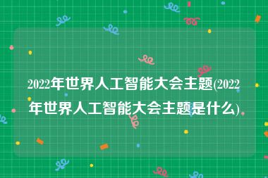 2022年世界人工智能大会主题(2022年世界人工智能大会主题是什么)