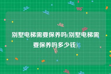 别墅电梯需要保养吗(别墅电梯需要保养吗多少钱)