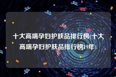 十大高端孕妇护肤品排行榜(十大高端孕妇护肤品排行榜19年)