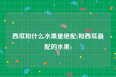 西瓜和什么水果是绝配(和西瓜最配的水果)