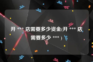 开 *** 店需要多少资金(开 *** 店需要多少 *** )