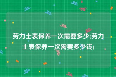 劳力士表保养一次需要多少(劳力士表保养一次需要多少钱)