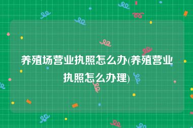 养殖场营业执照怎么办(养殖营业执照怎么办理)