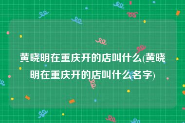 黄晓明在重庆开的店叫什么(黄晓明在重庆开的店叫什么名字)