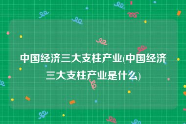 中国经济三大支柱产业(中国经济三大支柱产业是什么)