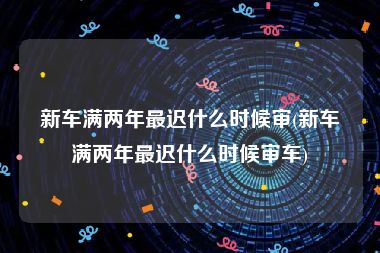 新车满两年最迟什么时候审(新车满两年最迟什么时候审车)