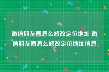 微信朋友圈怎么修改定位地址 微信朋友圈怎么修改定位地址信息