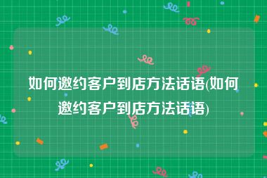 如何邀约客户到店方法话语(如何邀约客户到店方法话语)