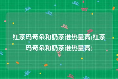 红茶玛奇朵和奶茶谁热量高(红茶玛奇朵和奶茶谁热量高)