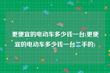 更便宜的电动车多少钱一台(更便宜的电动车多少钱一台二手的)