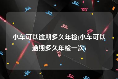 小车可以逾期多久年检(小车可以逾期多久年检一次)