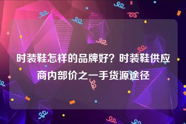 时装鞋怎样的品牌好？时装鞋供应商内部价之一手货源途径