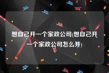 想自己开一个家政公司(想自己开一个家政公司怎么开)
