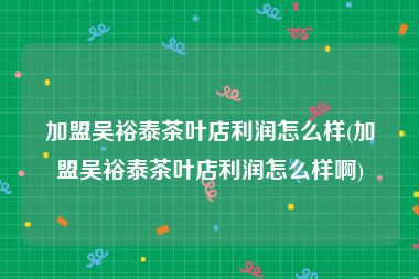 加盟吴裕泰茶叶店利润怎么样(加盟吴裕泰茶叶店利润怎么样啊)
