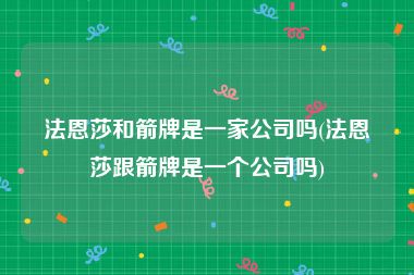 法恩莎和箭牌是一家公司吗(法恩莎跟箭牌是一个公司吗)