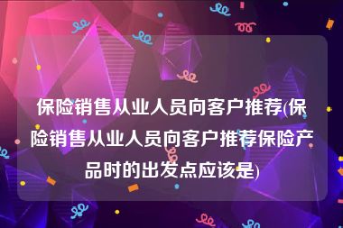 保险销售从业人员向客户推荐(保险销售从业人员向客户推荐保险产品时的出发点应该是)