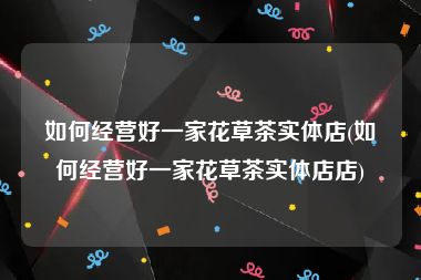 如何经营好一家花草茶实体店(如何经营好一家花草茶实体店店)