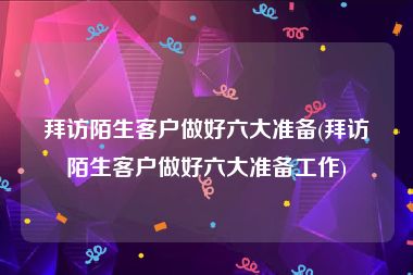 拜访陌生客户做好六大准备(拜访陌生客户做好六大准备工作)