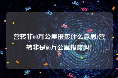 营转非60万公里报废什么意思(营转非是60万公里报废吗)
