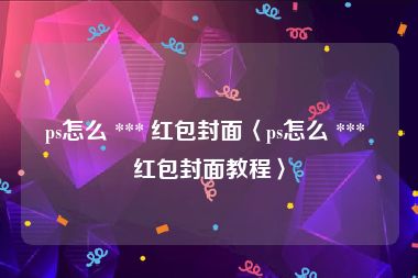 ps怎么 *** 红包封面〈ps怎么 *** 红包封面教程〉