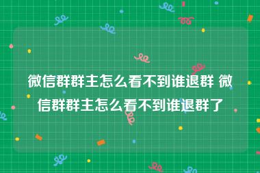 微信群群主怎么看不到谁退群 微信群群主怎么看不到谁退群了