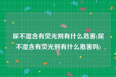尿不湿含有荧光剂有什么危害(尿不湿含有荧光剂有什么危害吗)