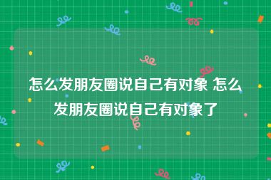 怎么发朋友圈说自己有对象 怎么发朋友圈说自己有对象了